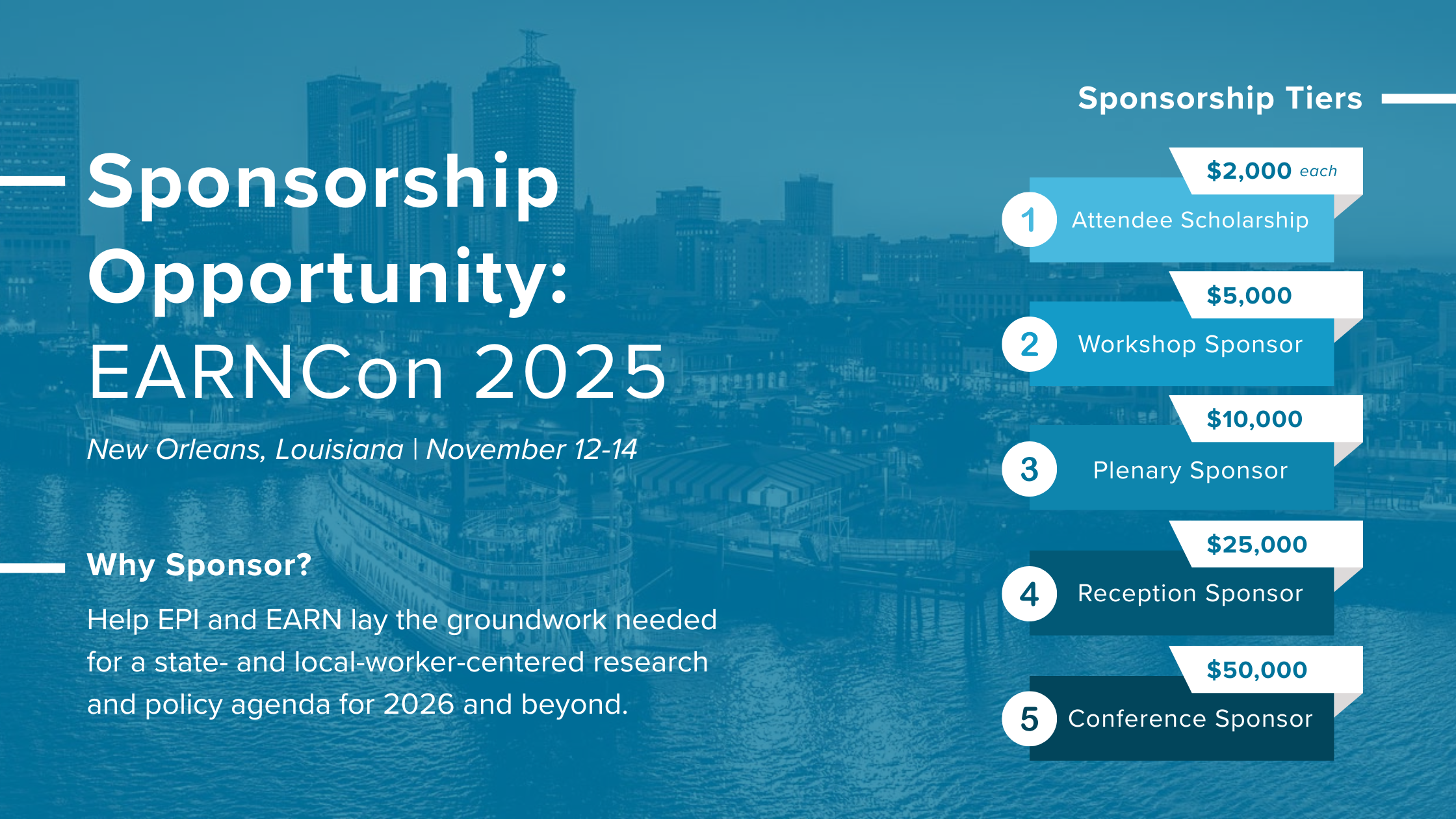 White text on a blue background image of the New Orleans skyline "Sponsorship Opportunity: EARNCon 2025, New Orleans, Louisiana, November 12-4 Why Sponsor? Help EPI and EARN lay the groundwork needed for a state- and local-worker-centered research and policy agenda for 2026 and beyond. Sponsorship Tiers Attendee Scholarship - $2,000 Workshop Sponsor - $5,000 Plenary Sponsor - $10,000 Reception Sponsor - $25,000 Conference Sponsor - $50,000